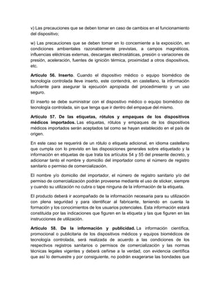 v) Las precauciones que se deben tomar en caso de cambios en el funcionamiento
del dispositivo;
w) Las precauciones que se deben tomar en lo concerniente a la exposición, en
condiciones ambientales razonablemente previstas, a campos magnéticos,
influencias eléctricas externas, descargas electrostáticas, presión o variaciones de
presión, aceleración, fuentes de ignición térmica, proximidad a otros dispositivos,
etc.
Artículo 56. Inserto. Cuando el dispositivo médico o equipo biomédico de
tecnología controlada lleve inserto, este contendrá, en castellano, la información
suficiente para asegurar la ejecución apropiada del procedimiento y un uso
seguro.
El inserto se debe suministrar con el dispositivo médico o equipo biomédico de
tecnología controlada, sin que tenga que ir dentro del empaque del mismo.
Artículo 57. De las etiquetas, rótulos y empaques de los dispositivos
médicos importados. Las etiquetas, rótulos y empaques de los dispositivos
médicos importados serán aceptados tal como se hayan establecido en el país de
origen.
En este caso se requerirá de un rótulo o etiqueta adicional, en idioma castellano
que cumpla con lo previsto en las disposiciones generales sobre etiquetado y la
información en etiquetas de que trata los artículos 54 y 55 del presente decreto, y
adicionar tanto el nombre y domicilio del importador como el número de registro
sanitario o permiso de comercialización.
El nombre y/o domicilio del importador, el número de registro sanitario y/o del
permiso de comercialización podrán proveerse mediante el uso de sticker, siempre
y cuando su utilización no cubra o tape ninguna de la información de la etiqueta.
El producto deberá ir acompañado de la información necesaria para su utilización
con plena seguridad y para identificar al fabricante, teniendo en cuenta la
formación y los conocimientos de los usuarios potenciales. Esta información estará
constituida por las indicaciones que figuren en la etiqueta y las que figuren en las
instrucciones de utilización.
Artículo 58. De la información y publicidad. La información científica,
promocional o publicitaria de los dispositivos médicos y equipos biomédicos de
tecnología controlada, será realizada de acuerdo a las condiciones de los
respectivos registros sanitarios o permisos de comercialización y las normas
técnicas legales vigentes y deberá ceñirse a la verdad, con evidencia científica
que así lo demuestre y por consiguiente, no podrán exagerarse las bondades que
 