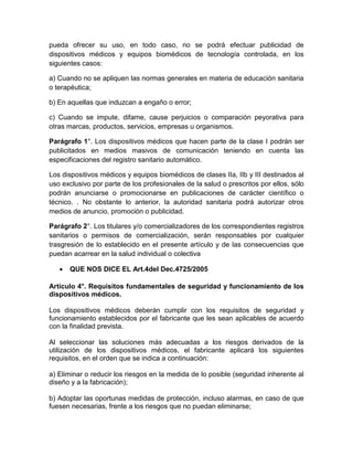 pueda ofrecer su uso, en todo caso, no se podrá efectuar publicidad de
dispositivos médicos y equipos biomédicos de tecnología controlada, en los
siguientes casos:
a) Cuando no se apliquen las normas generales en materia de educación sanitaria
o terapéutica;
b) En aquellas que induzcan a engaño o error;
c) Cuando se impute, difame, cause perjuicios o comparación peyorativa para
otras marcas, productos, servicios, empresas u organismos.
Parágrafo 1°. Los dispositivos médicos que hacen parte de la clase I podrán ser
publicitados en medios masivos de comunicación teniendo en cuenta las
especificaciones del registro sanitario automático.
Los dispositivos médicos y equipos biomédicos de clases IIa, IIb y III destinados al
uso exclusivo por parte de los profesionales de la salud o prescritos por ellos, sólo
podrán anunciarse o promocionarse en publicaciones de carácter científico o
técnico. . No obstante lo anterior, la autoridad sanitaria podrá autorizar otros
medios de anuncio, promoción o publicidad.
Parágrafo 2°. Los titulares y/o comercializadores de los correspondientes registros
sanitarios o permisos de comercialización, serán responsables por cualquier
trasgresión de lo establecido en el presente artículo y de las consecuencias que
puedan acarrear en la salud individual o colectiva
 QUE NOS DICE EL Art.4del Dec.4725/2005
Artículo 4°. Requisitos fundamentales de seguridad y funcionamiento de los
dispositivos médicos.
Los dispositivos médicos deberán cumplir con los requisitos de seguridad y
funcionamiento establecidos por el fabricante que les sean aplicables de acuerdo
con la finalidad prevista.
Al seleccionar las soluciones más adecuadas a los riesgos derivados de la
utilización de los dispositivos médicos, el fabricante aplicará los siguientes
requisitos, en el orden que se indica a continuación:
a) Eliminar o reducir los riesgos en la medida de lo posible (seguridad inherente al
diseño y a la fabricación);
b) Adoptar las oportunas medidas de protección, incluso alarmas, en caso de que
fuesen necesarias, frente a los riesgos que no puedan eliminarse;
 