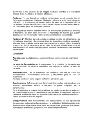c) Informar a los usuarios de los riesgos residuales debidos a la incompleta
eficacia de las medidas de protección adoptadas.
Parágrafo 1°. Los dispositivos médicos contemplados en el presente decreto
deberán comercializarse, diseñarse, fabricarse y almacenarse de forma tal que su
utilización no comprometa el estado clínico, la salud ni la seguridad de los
pacientes o de quienes estén en contacto con los mismos, cuando se empleen en
las condiciones y con las finalidades previstas.
Los dispositivos médicos deberán ofrecer las indicaciones que les haya atribuido
el fabricante, es decir, estar diseñado s y fabricados de manera que puedan
desempeñar sus funciones tal y como el fabricante las haya especificado.
Parágrafo 2°. Mientras dure el período de validez previsto por el fabricante, los
principios de seguridad y funcionamiento de los dispositivos médicos no deberán
alterarse en un grado tal que se vean comprometidos el estado clínico, la salud y
la seguridad de los pacientes y, en su caso, de terceros, cuando el producto se
vea sometido a las situaciones que puedan derivarse de las condiciones normales
de utilización.
GLOSARIO
Asociación de medicamentos: Medicamento que contiene más de un principio
Activo
La atención farmacéutica es la responsable de la provisión de farmacoterapia
con el propósito de alcanzar resultados que mejoren la calidad de vida del
paciente.
Automedicación. Es el tratamiento de problemas comunes de salud con
medicamentos especialmente diseñados y etiquetados para su uso, sin
supervisión
Médica y aprobados como seguros y efectivos para dicho uso.
Benchmarking: Definamos primero Benchmark: Una medida estándar al que una
actividad, rendimiento, servicio o resultado se puede comparar. Así, el
benchmarking
Es el término dado al proceso de medición de los niveles de resultados reales con
los obtenidos por otros con características muy similares. El objetivo es mejorar la
calidad de manera que todas las organizaciones o servicios pueden aumentar su
Propia actuación a la de los mejores.
Bioequivalencia: Dos medicamentos son bioequivalentes si son equivalentes
farmacéuticos o alternativas farmacéuticas, y si su biodisponibilidad después de la
Administración en la misma dosis molar es similar en tal grado que sus efectos,
con respecto a la eficacia y seguridad, son esencialmente lo mismo
 