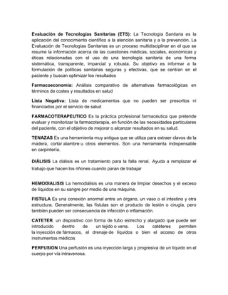 Evaluación de Tecnologías Sanitarias (ETS): La Tecnología Sanitaria es la
aplicación del conocimiento científico a la atención sanitaria y a la prevención. La
Evaluación de Tecnologías Sanitarias es un proceso multidisciplinar en el que se
resume la información acerca de las cuestiones médicas, sociales, económicas y
éticas relacionadas con el uso de una tecnología sanitaria de una forma
sistemática, transparente, imparcial y robusta. Su objetivo es informar a la
formulación de políticas sanitarias seguras y efectivas, que se centran en el
paciente y buscan optimizar los resultados
Farmacoeconomía: Análisis comparativo de alternativas farmacológicas en
términos de costes y resultados en salud
Lista Negativa: Lista de medicamentos que no pueden ser prescritos ni
financiados por el servicio de salud
FARMACOTERAPEUTICO Es la práctica profesional farmacéutica que pretende
evaluar y monitorizar la farmacoterapia, en función de las necesidades particulares
del paciente, con el objetivo de mejorar o alcanzar resultados en su salud.
TENAZAS Es una herramienta muy antigua que se utiliza para extraer clavos de la
madera, cortar alambre u otros elementos. Son una herramienta indispensable
en carpintería.
DIÁLISIS La diálisis es un tratamiento para la falla renal. Ayuda a remplazar el
trabajo que hacen los riñones cuando paran de trabajar
HEMODIALISIS La hemodiálisis es una manera de limpiar desechos y el exceso
de líquidos en su sangre por medio de una máquina.
FISTULA Es una conexión anormal entre un órgano, un vaso o el intestino y otra
estructura. Generalmente, las fístulas son el producto de lesión o cirugía, pero
también pueden ser consecuencia de infección o inflamación.
CATETER un dispositivo con forma de tubo estrecho y alargado que puede ser
introducido dentro de un tejido o vena. Los catéteres permiten
la inyección de fármacos, el drenaje de líquidos o bien el acceso de otros
instrumentos médicos
PERFUSION Una perfusión es una inyección larga y progresiva de un líquido en el
cuerpo por vía intravenosa.
 