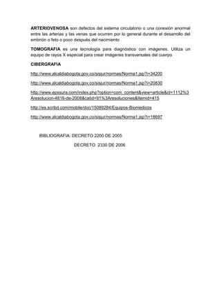 ARTERIOVENOSA son defectos del sistema circulatorio o una conexión anormal
entre las arterias y las venas que ocurren por lo general durante el desarrollo del
embrión o feto o poco después del nacimiento
TOMOGRAFIA es una tecnología para diagnóstico con imágenes. Utiliza un
equipo de rayos X especial para crear imágenes transversales del cuerpo
CIBERGRAFIA
http://www.alcaldiabogota.gov.co/sisjur/normas/Norma1.jsp?i=34200
http://www.alcaldiabogota.gov.co/sisjur/normas/Norma1.jsp?i=20830
http://www.epssura.com/index.php?option=com_content&view=article&id=1112%3
Aresolucion-4816-de-2008&catid=91%3Aresoluciones&Itemid=415
http://es.scribd.com/mobile/doc/15089284/Equipos-Biomedicos
http://www.alcaldiabogota.gov.co/sisjur/normas/Norma1.jsp?i=18697
BIBLIOGRAFIA: DECRETO 2200 DE 2005
DECRETO 2330 DE 2006
 