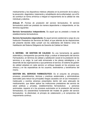 medicamentos y los dispositivos médicos utilizados en la promoción de la salud y
la prevención, diagnóstico, tratamiento y rehabilitación de la enfermedad, con el fin
de contribuir en forma armónica e integral al mejoramiento de la calidad de vida
individual y colectiva.
Artículo 5º. Formas de prestación del servicio farmacéutico. El servicio
farmacéutico podrá ser prestado de manera dependiente o independiente, en los
términos siguientes:
Servicio farmacéutico independiente. Es aquel que es prestado a través de
establecimientos farmacéuticos.
Servicio farmacéutico dependiente. Es aquel servicio asistencial a cargo de una
Institución Prestadora de Servicios de Salud, el que además de las disposiciones
del presente decreto debe cumplir con los estándares del Sistema Unico de
Habilitación del Sistema Obligatorio de Garantía de Calidad en Salud.
5- SISTEMA DE GESTION DE CALIDAD: Es una herramienta de gestión
sistemática y transparente que permite dirigir y evaluar el desempeño del servicio
Farmacéutico, en términos de calidad y satisfacción social en la prestación de los
servicios a su cargo, la cual está enmarcada a los planes estratégicos y de
desarrollo de las organizaciones a que pertenece el servicio. El sistema de gestión
de calidad adoptara en cada servicio un enfoque basado en los procesos que
ofrezca y en las expectativas de los usuarios, destinatarios y beneficiarios del
mismo.
GESTION DEL SERVICIO FARMACEUTICO: Es el conjunto de principios,
procesos, procedimientos, técnicas y practicas asistenciales y administrativas
esenciales para reducir los principales riesgos causados con el uso innecesario o
inadecuado y eventos adversos presentados dentro del usos adecuado de
medicamentos, que deben aplicar las instituciones prestadoras del servicio de
salud públicas y privadas, establecimientos farmacéuticos y personas
autorizadas, respecto al o los procesos autorizados en la prestación del servicio
farmacéutico. Es característica fundamental del modelo de gestión del servicio
farmacéutico la efectividad, el principio de colaboración y el compromiso del
mejoramiento continuo.
 