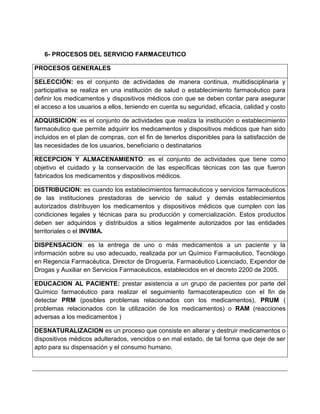 6- PROCESOS DEL SERVICIO FARMACEUTICO
PROCESOS GENERALES
SELECCIÓN: es el conjunto de actividades de manera continua, multidisciplinaria y
participativa se realiza en una institución de salud o establecimiento farmacéutico para
definir los medicamentos y dispositivos médicos con que se deben contar para asegurar
el acceso a los usuarios a ellos, teniendo en cuenta su seguridad, eficacia, calidad y costo
ADQUISICION: es el conjunto de actividades que realiza la institución o establecimiento
farmacéutico que permite adquirir los medicamentos y dispositivos médicos que han sido
incluidos en el plan de compras, con el fin de tenerlos disponibles para la satisfacción de
las necesidades de los usuarios, beneficiario o destinatarios
RECEPCION Y ALMACENAMIENTO: es el conjunto de actividades que tiene como
objetivo el cuidado y la conservación de las específicas técnicas con las que fueron
fabricados los medicamentos y dispositivos médicos.
DISTRIBUCION: es cuando los establecimientos farmacéuticos y servicios farmacéuticos
de las instituciones prestadoras de servicio de salud y demás establecimientos
autorizados distribuyen los medicamentos y dispositivos médicos que cumplen con las
condiciones legales y técnicas para su producción y comercialización. Estos productos
deben ser adquiridos y distribuidos a sitios legalmente autorizados por las entidades
territoriales o el INVIMA.
DISPENSACION: es la entrega de uno o más medicamentos a un paciente y la
información sobre su uso adecuado, realizada por un Químico Farmacéutico, Tecnólogo
en Regencia Farmacéutica, Director de Droguería, Farmacéutico Licenciado, Expendor de
Drogas y Auxiliar en Servicios Farmacéuticos, establecidos en el decreto 2200 de 2005.
EDUCACION AL PACIENTE: prestar asistencia a un grupo de pacientes por parte del
Químico farmacéutico para realizar el seguimiento farmacoterapeutico con el fin de
detectar PRM (posibles problemas relacionados con los medicamentos), PRUM (
problemas relacionados con la utilización de los medicamentos) o RAM (reacciones
adversas a los medicamentos )
DESNATURALIZACION es un proceso que consiste en alterar y destruir medicamentos o
dispositivos médicos adulterados, vencidos o en mal estado, de tal forma que deje de ser
apto para su dispensación y el consumo humano.
 