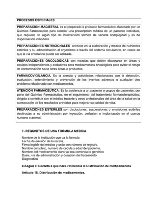 PROCESOS ESPECIALES
PREPARACION MAGISTRAL es el preparado o producto farmacéutico elaborado por un
Químico Farmacéutico para atender una prescripción médica de un paciente individual,
que requiere de algún tipo de intervención técnica de variada complejidad y es de
dispensación inmediata.
PREPARACIONES NUTRICIONALES consiste en la elaboración y mezcla de nutrientes
estériles y su administración al organismo a través del sistema circulatorio, en casos en
que la vía enteral no puede ser utilizada.
PREPARACIONES ONCOLOGICAS son mezclas que deben elaborarse en áreas y
equipos independientes y exclusivas para medicamentos oncológicos para evitar el riesgo
de contaminación hacia otras áreas o productos.
FARMACOVIGILANCIA. Es la ciencia y actividades relacionadas con la detección,
evaluación, entendimiento y prevención de los eventos adversos o cualquier otro
problema relacionado con medicamentos.
ATENCIÓN FARMACÉUTICA. Es la asistencia a un paciente o grupos de pacientes, por
parte del Químico Farmacéutico, en el seguimiento del tratamiento farmacoterapéutico,
dirigida a contribuir con el médico tratante y otros profesionales del área de la salud en la
consecución de los resultados previstos para mejorar su calidad de vida.
PREPARACIONES ESTERILES son disoluciones, suspensiones o emulsiones estériles
destinadas a su administración por inyección, perfusión o implantación en el cuerpo
humano o animal.
7- REQUISITOS DE UNA FORMULA MEDICA
Nombre de la institución que da la formula
Fecha de emisión de la receta.
Firma legible del médico y sello con número de registro.
Nombre completo, numero de cedula y edad del paciente.
Nombre del medicamento claro ya sea comercial o genérico
Dosis, vía de administración y duración del tratamiento
Diagnostico
8-Según el Decreto a que hace referencia la Distribución de medicamentos
Artículo 18. Distribución de medicamentos.
 