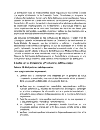 La distribución física de medicamentos estará regulada por las normas técnicas
que expida el Ministerio de la Protección Social. El embalaje y/o trasporte de
productos farmacéuticos forman parte de la distribución intra-hospitalaria o física y
deberán ser tenidos en cuenta en el desarrollo del modelo de gestión del servicio
farmacéutico. El servicio farmacéutico deberá determinar el sistema o los sistemas
de distribución intrahospitalaria de medicamentos y dispositivos médicos que
deban implementarse en la Institución Prestadora de Servicios de Salud, para
garantizar la oportunidad, seguridad, eficiencia y calidad de los medicamentos y
dispositivos médicos que deban suministrarse a los pacientes.
Los servicios farmacéuticos de las instituciones de segundo y tercer nivel de
complejidad deberán implementar el Sistema de Distribución de Medicamentos en
Dosis Unitaria, de acuerdo con las condicione s, criterios y procedimientos
establecidos en la normatividad vigente y los que se establezcan en el modelo de
gestión del servicio farmacéutico. Los servicios farmacéuticos del primer nivel de
complejidad podrán adoptar el Sistema de Distribución de Medicamentos en Dosis
Unitaria, sometiéndose a las condiciones, criterios y procedimientos señalados. El
Sistema de Distribución de Medicamentos en Dosis Unitaria podrá operar en una
Institución de Salud con otro u otros sistemas intra-hospitalarios de distribución
9-Cuáles son las Obligaciones y Prohibiciones del Dispensador
Artículo 19. Obligaciones del dispensador.
Son obligaciones del dispensador:
1. Verificar que la prescripción esté elaborada por el personal de salud
competente y autorizado y que cumpla con las características y contenido
de la prescripción, establecidos en el presente decreto.
2. Verificar que las preparaciones: magistrales, extemporáneas, estériles;
nutrición parenteral; y, mezclas de medicamentos oncológicos, contengan
en el rótulo o etiquetas la información sobre el paciente hospitalizado o
ambulatorio, según el caso; de la preparación o de la mezcla; y, la firma del
responsable.
3. Exigir la prescripción para aquellos medicamentos en los que aparezca en
la etiqueta la leyenda "Venta Bajo Fórmula Médica".
4. No dispensar y consultar al prescriptor cuando identifique en una
prescripción posibles errores, con el fin de no incurrir en falta contra la ética
profesional.
5. Verificar y controlar que los medicamentos dispensados correspondan a los
prescritos.
 