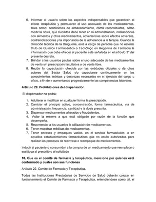 6. Informar al usuario sobre los aspectos indispensables que garanticen el
efecto terapéutico y promuevan el uso adecuado de los medicamentos,
tales como: condiciones de almacenamiento, cómo reconstituirlos, cómo
medir la dosis, qué cuidados debe tener en la administración, interacciones
con alimentos y otros medicamentos, advertencias sobre efectos adversos,
contraindicaciones y la importancia de la adherencia a la terapia. Cuando la
dirección técnica de la Droguería, esté a cargo de persona que no ostente
título de Químico Farmacéutico o Tecnólogo en Regencia de Farmacia la
información que debe ofrecer al paciente está señalada en el artículo 3º del
presente decreto.
7. Brindar a los usuarios pautas sobre el uso adecuado de los medicamentos
de venta sin prescripción facultativa o de venta libre.
8. Recibir la capacitación ofrecida por las entidades oficiales o de otros
actores del Sector Salud y/o capacitarse continuamente en los
conocimientos teóricos y destrezas necesarias en el ejercicio del cargo u
oficio, a fin de ir aumentando progresivamente las competencias laborales.
Artículo 20. Prohibiciones del dispensador.
El dispensador no podrá:
1. Adulterar o modificar en cualquier forma la prescripción.
2. Cambiar el principio activo, concentración, forma farmacéutica, vía de
administración, frecuencia, cantidad y la dosis prescrita.
3. Dispensar medicamentos alterados o fraudulentos.
4. Violar la reserva a que está obligado por razón de la función que
desempeña.
5. Recomendar a los usuarios la utilización de medicamentos.
6. Tener muestras médicas de medicamentos.
7. Tener envases y empaques vacíos, en el servicio farmacéutico, o en
aquellos establecimientos farmacéuticos que no estén autorizados para
realizar los procesos de reenvase o reempaque de medicamentos.
Inducir al paciente o consumidor a la compra de un medicamento que reemplace o
sustituya al prescrito o al solicitado
10. Que es el comité de farmacia y terapéutica, mencione por quienes está
conformado y cuáles son sus funciones
Artículo 22. Comité de Farmacia y Terapéutica.
Todas las Instituciones Prestadoras de Servicios de Salud deberán colocar en
funcionamiento el Comité de Farmacia y Terapéutica, entendiéndose como tal, el
 