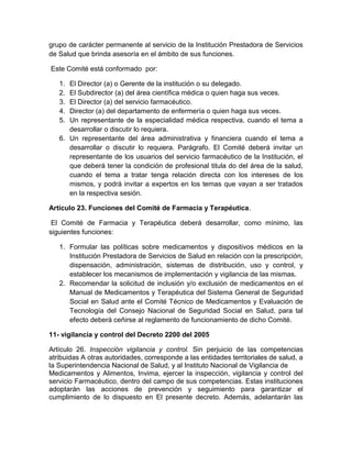 grupo de carácter permanente al servicio de la Institución Prestadora de Servicios
de Salud que brinda asesoría en el ámbito de sus funciones.
Este Comité está conformado por:
1. El Director (a) o Gerente de la institución o su delegado.
2. El Subdirector (a) del área científica médica o quien haga sus veces.
3. El Director (a) del servicio farmacéutico.
4. Director (a) del departamento de enfermería o quien haga sus veces.
5. Un representante de la especialidad médica respectiva, cuando el tema a
desarrollar o discutir lo requiera.
6. Un representante del área administrativa y financiera cuando el tema a
desarrollar o discutir lo requiera. Parágrafo. El Comité deberá invitar un
representante de los usuarios del servicio farmacéutico de la Institución, el
que deberá tener la condición de profesional titula do del área de la salud,
cuando el tema a tratar tenga relación directa con los intereses de los
mismos, y podrá invitar a expertos en los temas que vayan a ser tratados
en la respectiva sesión.
Artículo 23. Funciones del Comité de Farmacia y Terapéutica.
El Comité de Farmacia y Terapéutica deberá desarrollar, como mínimo, las
siguientes funciones:
1. Formular las políticas sobre medicamentos y dispositivos médicos en la
Institución Prestadora de Servicios de Salud en relación con la prescripción,
dispensación, administración, sistemas de distribución, uso y control, y
establecer los mecanismos de implementación y vigilancia de las mismas.
2. Recomendar la solicitud de inclusión y/o exclusión de medicamentos en el
Manual de Medicamentos y Terapéutica del Sistema General de Seguridad
Social en Salud ante el Comité Técnico de Medicamentos y Evaluación de
Tecnología del Consejo Nacional de Seguridad Social en Salud, para tal
efecto deberá ceñirse al reglamento de funcionamiento de dicho Comité.
11- vigilancia y control del Decreto 2200 del 2005
Artículo 26. Inspección vigilancia y control. Sin perjuicio de las competencias
atribuidas A otras autoridades, corresponde a las entidades territoriales de salud, a
la Superintendencia Nacional de Salud, y al Instituto Nacional de Vigilancia de
Medicamentos y Alimentos, Invima, ejercer la inspección, vigilancia y control del
servicio Farmacéutico, dentro del campo de sus competencias. Estas instituciones
adoptarán las acciones de prevención y seguimiento para garantizar el
cumplimiento de lo dispuesto en El presente decreto. Además, adelantarán las
 