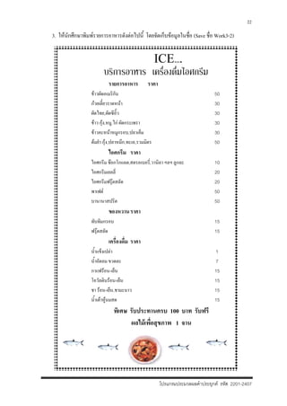 โปรแกรมประมวลผลคําประยุกต รหัส 2201-2407
22
3. ใหนักศึกษาพิมพรายการอาหารดังตอไปนี้ โดยจัดเก็บขอมูลในชื่อ (Save ชื่อ Work3-2)
ICE….
บริการอาหาร เครื่องดื่มไอศกรีม
รายการอาหาร ราคา
ขาวผัดอเมริกัน 50
กวยเตี๋ยวราดหนา 30
ผัดไทย,ผัดซีอิ๊ว 30
ขาว กุง,หมู,ไก ผัดกระเพรา 30
ขาวคะหนาหมูกรอบ,ปลาเค็ม 30
ตมยํา กุง,ปลาหมึก,ทะเล,รวมมิตร 50
ไอศกรีม ราคา
ไอศกรีม ชอกโกแลต,สตรอเบอรี่,วานิลา ฯลฯ ลูกละ 10
ไอศกรีมเยลลี่ 20
ไอศกรีมฟรุตสลัด 20
พาเฟต 50
บานานาสปริต 50
ของหวานราคา
ทับทิมกรอบ 15
ฟรุตสลัด 15
เครื่องดื่ม ราคา
น้ําแข็งเปลา 1
น้ําอัดลม ขวดละ 7
กาแฟรอน-เย็น 15
โอวัลตินรอน-เย็น 15
ชา รอน-เย็น,ชามะนาว 15
น้ําเตาหูนมสด 15
พิเศษ รับประทานครบ 100 บาท รับฟรี
ผลไมเพื่อสุขภาพ 1 จาน
 