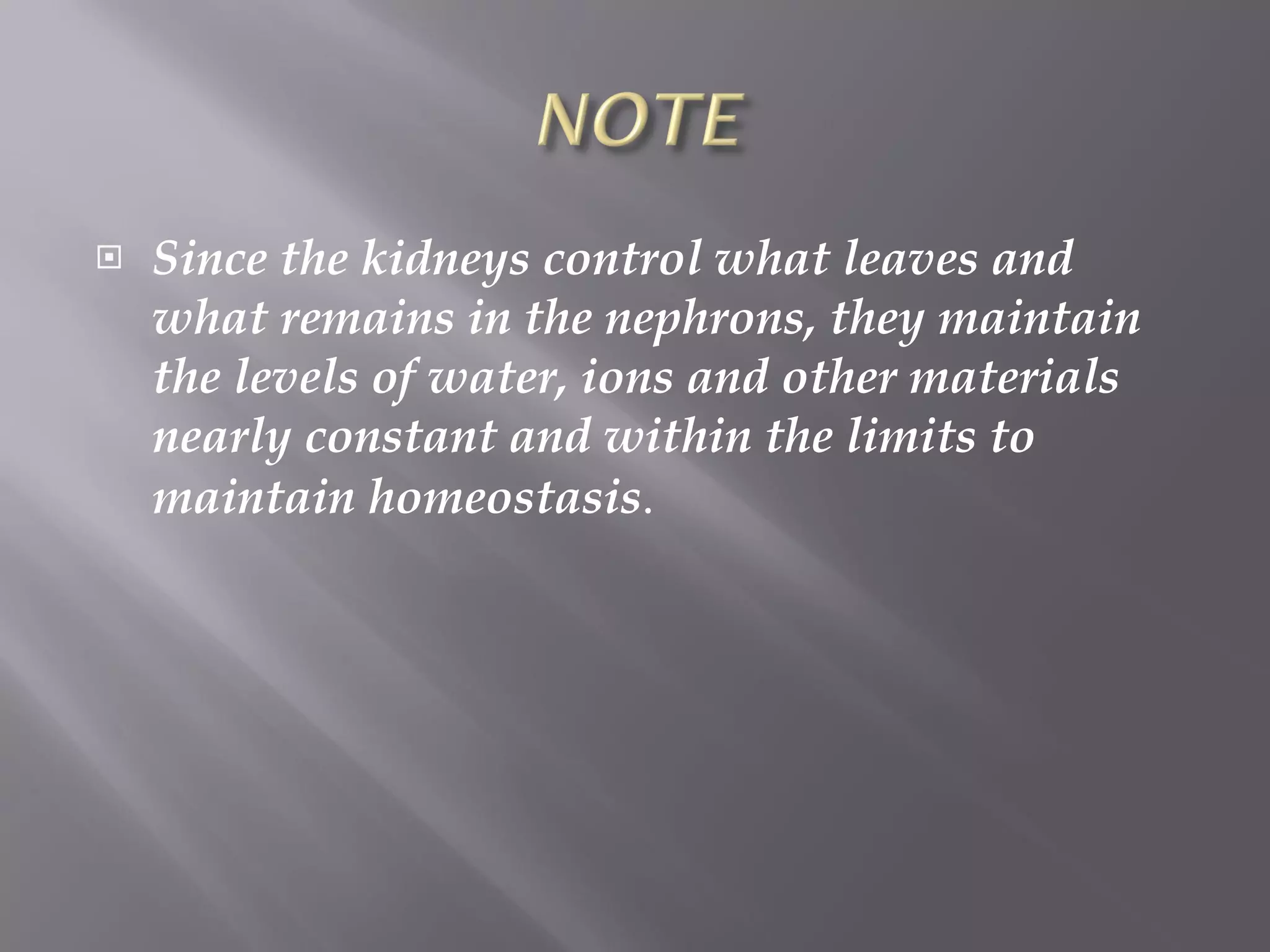 Since the kidneys control what leaves and what remains in the nephrons, they maintain the levels of water, ions and other materials nearly constant and within the limits to maintain homeostasis . 