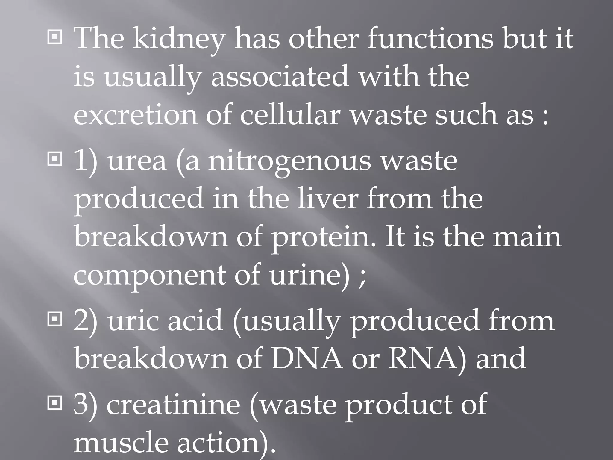 The kidney has other functions but it is usually associated with the excretion of cellular waste such as :  1) urea (a nitrogenous waste produced in the liver from the breakdown of protein. It is the main component of urine) ;  2) uric acid (usually produced from breakdown of DNA or RNA) and  3) creatinine (waste product of muscle action).  