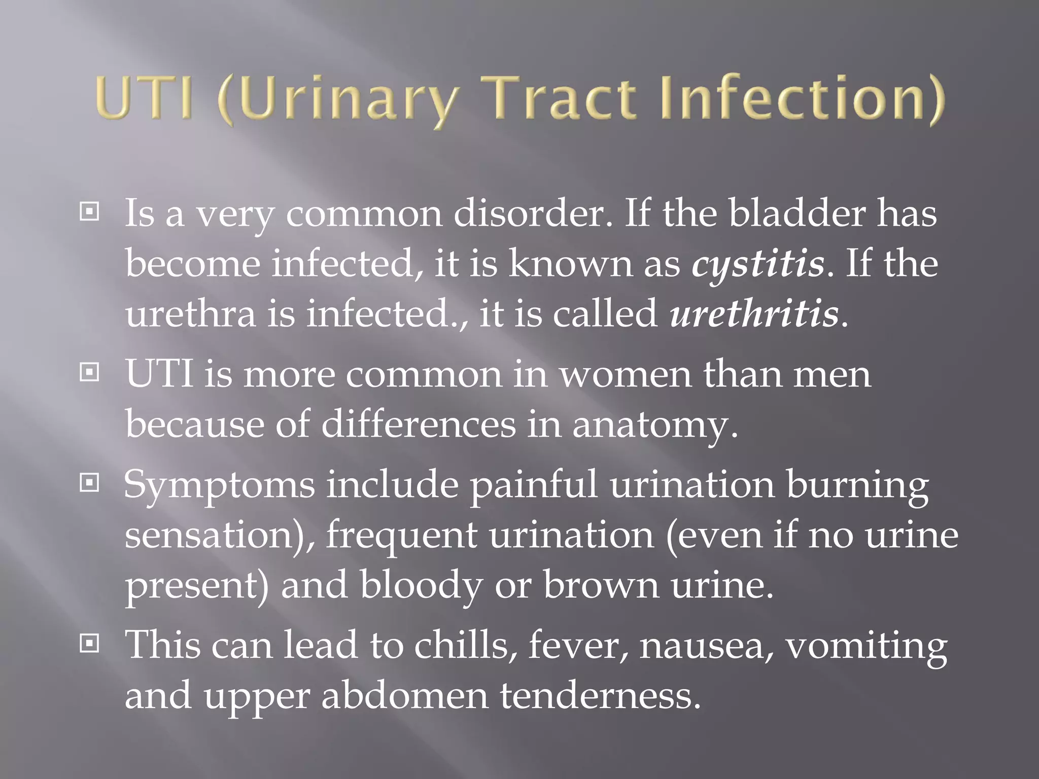 Is a very common disorder. If the bladder has become infected, it is known as  cystitis . If the urethra is infected., it is called  urethritis .  UTI is more common in women than men because of differences in anatomy.  Symptoms include painful urination burning sensation), frequent urination (even if no urine present) and bloody or brown urine.  This can lead to chills, fever, nausea, vomiting and upper abdomen tenderness. 