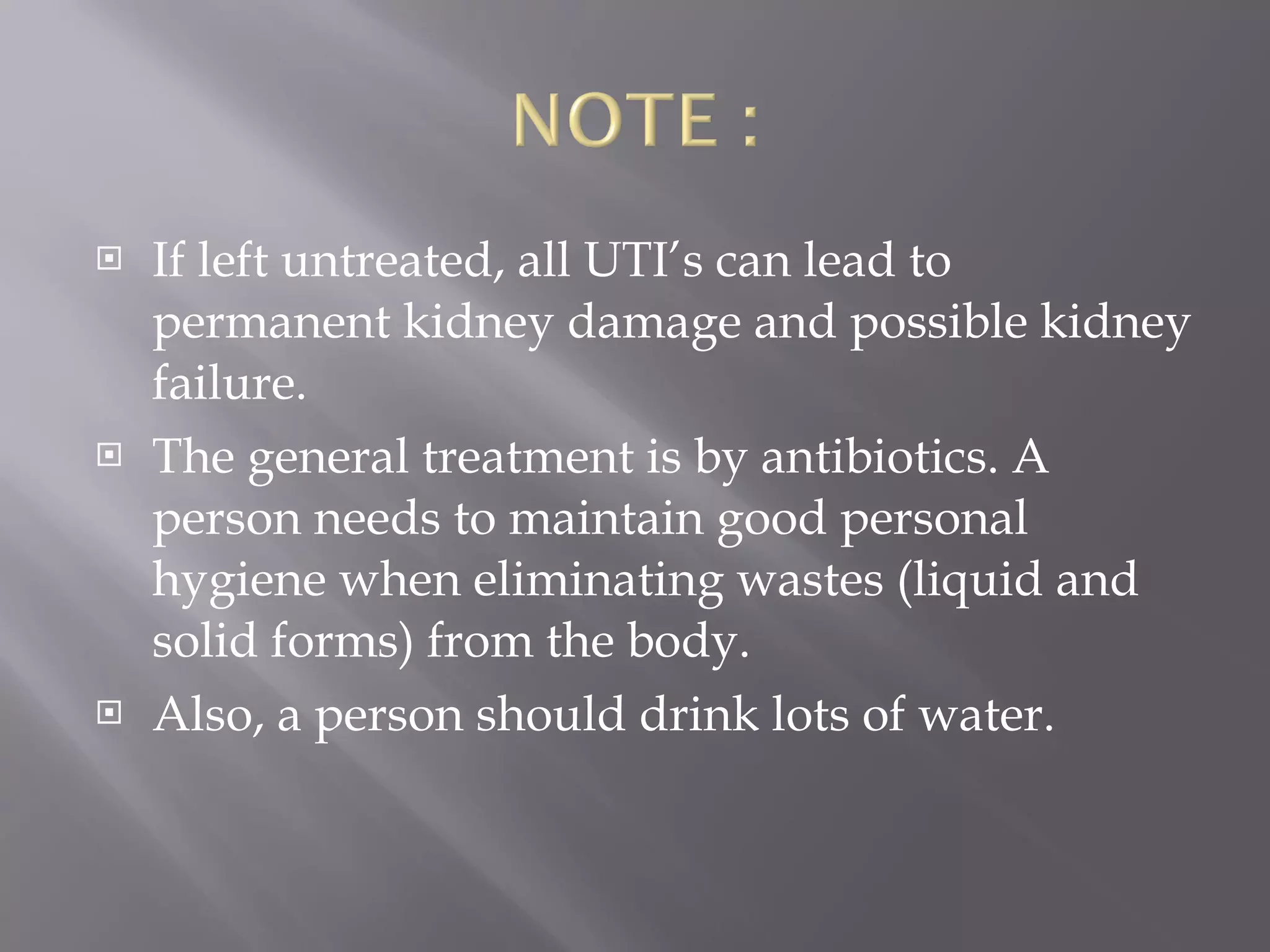 If left untreated, all UTI’s can lead to permanent kidney damage and possible kidney failure.  The general treatment is by antibiotics. A person needs to maintain good personal hygiene when eliminating wastes (liquid and solid forms) from the body.  Also, a person should drink lots of water. 