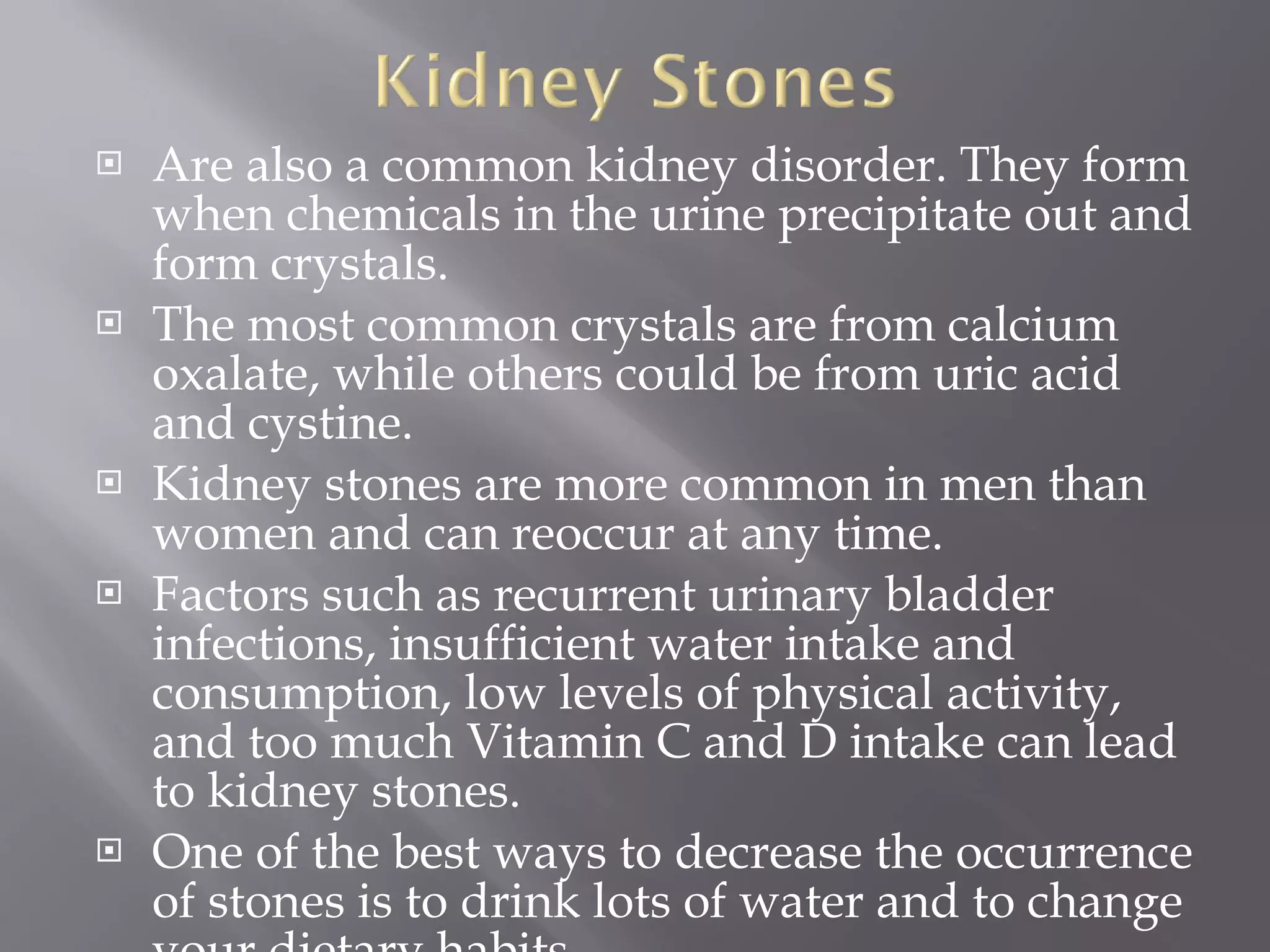 Are also a common kidney disorder. They form when chemicals in the urine precipitate out and form crystals.  The most common crystals are from calcium oxalate, while others could be from uric acid and cystine.  Kidney stones are more common in men than women and can reoccur at any time.  Factors such as recurrent urinary bladder infections, insufficient water intake and consumption, low levels of physical activity, and too much Vitamin C and D intake can lead to kidney stones.  One of the best ways to decrease the occurrence of stones is to drink lots of water and to change your dietary habits.  