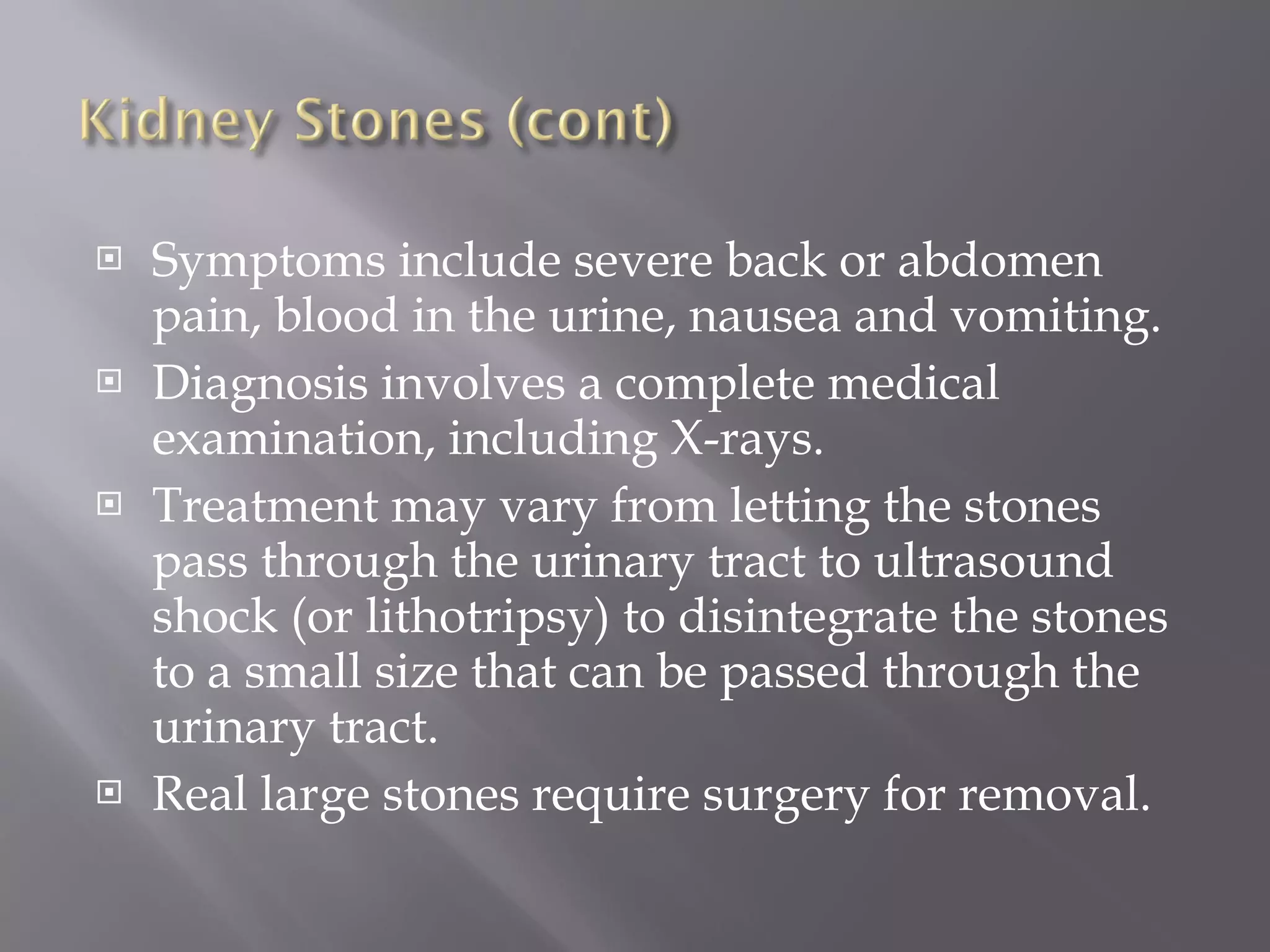 Symptoms include severe back or abdomen pain, blood in the urine, nausea and vomiting.  Diagnosis involves a complete medical examination, including X-rays.  Treatment may vary from letting the stones pass through the urinary tract to ultrasound shock (or lithotripsy) to disintegrate the stones to a small size that can be passed through the urinary tract.  Real large stones require surgery for removal. 