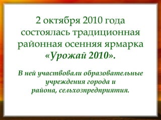 2 октября 2010 года состоялась традиционная районная осенняя ярмарка «Урожай 2010». В ней участвовали образовательные учреждения города и района, сельхозпредприятия. 