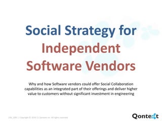 Social Strategy for
                    Independent
                  Software Vendors
                   Why and how Software vendors could offer Social Collaboration
                 capabilities as an integrated part of their offerings and deliver higher
                   value to customers without significant investment in engineering




220_1001 | Copyright © 2010-11 Qontext Inc. All rights reserved.
 