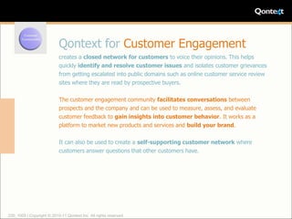 Qontext for Customer Engagement
                            creates a closed network for customers to voice their opinions. This helps
                            quickly identify and resolve customer issues and isolates customer grievances
                            from getting escalated into public domains such as online customer service review
                            sites where they are read by prospective buyers.

                            The customer engagement community facilitates conversations between
                            prospects and the company and can be used to measure, assess, and evaluate
                            customer feedback to gain insights into customer behavior. It works as a
                            platform to market new products and services and build your brand.

                            It can also be used to create a self-supporting customer network where
                            customers answer questions that other customers have.




220_1005 | Copyright © 2010-11 Qontext Inc. All rights reserved.
 