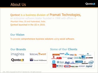 About Us

            Qontext is a business division of Pramati Technologies,
            an enterprise software leader founded in 1998 with offices in
            Mountain View, CA and Hyderabad, India.
            Qontext launched in the US in 2010.



            Our Vision
            To provide comprehensive business solutions using social software.



            Our Brands                                             Some of Our Clients




220_1005 | Copyright © 2010-11 Qontext Inc. All rights reserved.
 