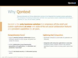 Why Qontext
                              “Business demands are driving collaboration services to be integrated into business process applications.
                              This emergence of contextual collaboration will alter how organizations exploit collaborative technologies.”
                              - Matthew W. Cain, VP and Analyst, Gartner


           Qontext is the only business solution that empowers off-the-shelf and
           custom applications at once with state-of-the-art social collaboration features
           and consistent capabilities for all users.


           Comprehensive Social                                                 Lightning-fast Integration
           • Supports selective business collaboration between                  • Specifically architected to social-enable any application out-
             individuals, standard or ad-hoc groups, and guests from              of-the-box
             outside the company

                                                                                • Integrates with enterprise applications in only days.
           • Enables collaboration across departments,                            (Integrating similar competitor software with enterprise
             geographies and applications, and eliminates non-                    applications involves months of writing custom code to their
             productive “social silos”                                            API)


           • Powerful role-based security and information privacy
             options


220_1005 | Copyright © 2010-11 Qontext Inc. All rights reserved.
 