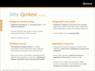 Why Qontext                                       (cont’d.)

           Bridges Generational Gaps                                      Integrated Product Suite
           • Bridges the gap between the email generation and the         • Designed to configure social services for numerous
             Facebook generation                                            uses such as customer communities, partner collaboration,
                                                                            internal collaboration, intranet and contextual collaboration
           • Leverages the best of both worlds to provide a familiar,
             instantly productive user interface and tools                • Common platform ensures interoperability


           • Adoption is effortless and easy



           Visibility Controls                                            Application Integration
           • Well-designed visibility controls for corporate              • Integrates with enterprise applications (including custom
             conversations, without making them overly cumbersome           applications) without the complexities of programmatic
             (read/write/share permission for every item) for users         integration


           • Rides on the security and permission mechanisms already      • Social-enables applications without touching any
             deployed in the organization and strikes the right balance     application business logic or data layer code
             between information access and open participation

                                                                          • Elements such as widgets, feed syndication, visibility
                                                                            controls, and permalink for all conversations enable easy
                                                                            integration and uniform user experience


220_1005 | Copyright © 2010-11 Qontext Inc. All rights reserved.
 