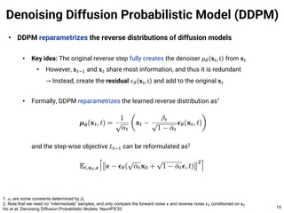 • DDPM reparametrizes the reverse distributions of diffusion models
• Key idea: The original reverse step fully creates the denoiser 𝜇& 𝐱(, t from 𝐱#
• However, 𝐱#$% and 𝐱# share most information, and thus it is redundant
→ Instead, create the residual 𝜖& 𝐱(, t and add to the original 𝐱#
• Formally, DDPM reparametrizes the learned reverse distribution as1
and the step-wise objective 𝐿#$% can be reformulated as2
Denoising Diffusion Probabilistic Model (DDPM)
19
1. 𝛼! are some constants determined by 𝛽!
2. Note that we need no “intermediate” samples, and only compare the forward noise 𝝐 and reverse noise 𝝐" conditioned on 𝐱#
Ho et al. Denoising Diffusion Probabilistic Models. NeurIPS'20
 