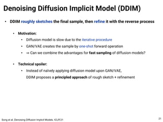 • DDIM roughly sketches the final sample, then refine it with the reverse process
• Motivation:
• Diffusion model is slow due to the iterative procedure
• GAN/VAE creates the sample by one-shot forward operation
• ⇒ Can we combine the advantages for fast sampling of diffusion models?
• Technical spoiler:
• Instead of naïvely applying diffusion model upon GAN/VAE,
DDIM proposes a principled approach of rough sketch + refinement
Denoising Diffusion Implicit Model (DDIM)
21
Song et al. Denoising Diffusion Implicit Models. ICLR’21
 