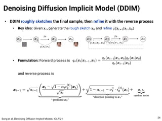 • DDIM roughly sketches the final sample, then refine it with the reverse process
• Key idea: Given 𝐱#, generate the rough sketch 𝐱! and refine 𝑞(𝐱#$%|𝐱#, 𝐱!)
• Formulation: Forward process is
and reverse process is
Denoising Diffusion Implicit Model (DDIM)
24
Song et al. Denoising Diffusion Implicit Models. ICLR’21
 