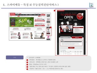 4.  스카이에듀 - 특징 4( 수능실력진단서비스 ) 특징 *  입시실적 - 공개안함 학사관리 -  학기별로 (1~4 학기 ) 구분하여 정리 강사소개 -  과목별로 증명 사진 , 간단 프로필만 소개 FAQ - FAQ Best 10 으로 소개 " 업계 최초 수능 실력 진단 서비스 " 가 있다 .( 일종의 모의고사와 같은 상품 ) 서포터즈 ‘ SRS’ 운영  (  중 1~  고 2  학생 대상 관리프로그램 ) 1 2 3 4 5 4 4 