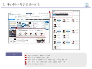 5.  비상에듀 – 특징 4( 강사소개 ) 특징 입시실적 - 공개안함 ,  재수성공기로  대체 학사관리 -  연간학사일정 및 시간표 정리 학원둘러보기 – 학원전경 뿐만 아니라 학생들의 수업 ,  생활 모습 함께 공개 강사소개 -  모든 강사 소개를 맛배기 식 인터뷰 동영상을 이용하여 소개  모의고사 – 비상모의고사 운영 1 2 3 4 5 4 4 