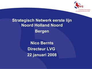 Strategisch Netwerk eerste lijn Noord Holland Noord Bergen Nico Bernts Directeur LVG  22 januari 2008 