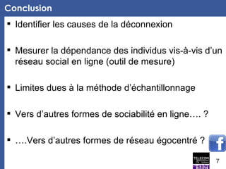 Conclusion  Identifier les causes de la déconnexion  Mesurer la dépendance des individus vis-à-vis d’un réseau social en ligne (outil de mesure)  Limites dues à la méthode d’échantillonnage  Vers d’autres formes de sociabilité en ligne…. ? ….Vers d’autres formes de réseau égocentré ? 