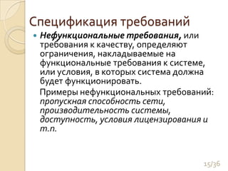 Спецификация требованийНефункциональные требования, или требования к качеству, определяют ограничения, накладываемые на функциональные требования к системе, или условия, в которых система должна будет функционировать. Примеры нефункциональных требований: пропускная способность сети, производительность системы, доступность, условия лицензирования и т.п.15/36