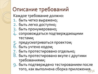 Описание требованийКаждое требование должно:	быть четко выражено;быть легко доступно; быть пронумеровано;сопровождаться подтверждающими тестами;предусматриваться проектом;быть учтено кодом;быть протестировано отдельно;быть протестировано вкупе с другими требованиями;быть подтверждено тестированием после того, как выполнена сборка приложения.19/36