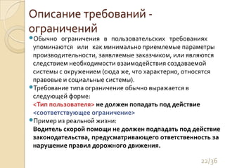Описание требований - ограниченийОбычно   ограничения   в   пользовательских   требованиях   упоминаются   или   как минимально приемлемые параметры производительности, заявляемые заказчиком, или являются следствием необходимости взаимодействия создаваемой системы с окружением (сюда же, что характерно, относятся правовые и социальные системы). Требование типа ограничение обычно выражается в следующей форме:<Тип пользователя> не должен попадать под действие <соответствующее ограничение>Пример из реальной жизни:Водитель скорой помощи не должен подпадать под действие законодательства, предусматривающего ответственность за нарушение правил дорожного движения.22/36