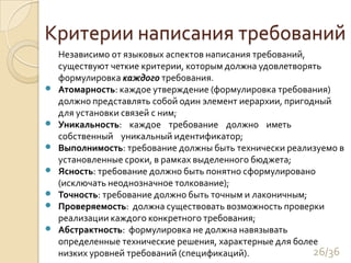 Критерии написания требований	Независимо от языковых аспектов написания требований, существуют четкие критерии, которым должна удовлетворять формулировка каждого требования.Атомарность: каждое утверждение (формулировка требования) должно представлять собой один элемент иерархии, пригодный для установки связей с ним;Уникальность:    каждое    требование    должно    иметь    собственный    уникальный идентификатор;Выполнимость: требование должны быть технически реализуемо в установленные сроки, в рамках выделенного бюджета;Ясность: требование должно быть понятно сформулировано (исключать неоднозначное толкование);Точность: требование должно быть точным и лаконичным;Проверяемость:  должна существовать возможность проверки реализации каждого конкретного требования;Абстрактность:  формулировка не должна навязывать определенные технические решения, характерные для более низких уровней требований (спецификаций).26/36