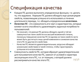 Спецификация качестваКаждое ПС должно выполнять определенные функции, т.е. делать то, что задумано.  Хорошее ПС должно обладать еще целым рядом свойств, позволяющим успешно его использовать в течении длительного периода, т.е. обладать определенным качеством.Качество ПС - это совокупность его черт и характеристик, которые влияют на его способность удовлетворять заданные потребности пользователей. Не означает, что разные ПС должны обладать одной и той же совокупностью таких свойств в их высшей возможной степени, поскольку повышение качества ПС по одному из таких свойств часто может быть достигнуто лишь ценой изменения и снижения качества этого ПС по другим его свойствам. Качество ПС является удовлетворительным, когда оно обладает указанными свойствами в такой степени, чтобы гарантировать успешное его использование. Совокупность свойств ПС, которая образует удовлетворительное для пользователя качество ПС, зависит от условий и характера эксплуатации этого ПС, т.е. от позиции, с которой должно рассматриваться качество этого ПС. 29/36