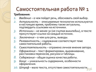 Самостоятельная работа № 1Требования:Введение – о чем пойдет речь, обосновать свой выбор.Актуальность –  описываемые технологии используются в настоящее время, проблемы также актуальны, подтвердить ссылками на источники.Источники – не менее 3х (не считая википедии), в тексте присутствуют ссылки на каждый источник.Заключение – о чем шла речь, выводы.Релевантность – содержание соответствует теме самостоятельной работы.Самостоятельность – отражено личное мнение автора.Оформление – текст форматирован, выравнивание, расстановка переносов, рисунки и таблицы.Содержание – общая оценка качества работы.Бонус  – уникальность содержания, особенности оформления.Штраф – мало текста, отсутствие самостоятельности.3/36