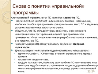 Снова о понятии «правильной» программыАльтернативой «правильного» ПС является надежное ПС. Надежное ПС не исключает наличия в ней ошибок – важно лишь, чтобы эти ошибки при практическом применении этого ПС в заданных условиях проявлялись достаточно редко. Убедиться, что ПС обладает таким свойством можно при его испытании путем тестирования, а также при практическом применении. И фактически мы можем разрабатывать лишь надежные, а не правильные ПС. Разрабатываемая ПС может обладать различной степенью надежности.Для характеристики степени надежности можно использовать:вероятность работы ПС без отказа в течении определенного периода времени. последствия каждого отказа. вред для пользователя, поскольку одни ошибки в ПС могут вызывать лишь некоторые неудобства при его применении, тогда как другие ошибки могут иметь катастрофические последствия, например, угрожать человеческой жизни. 33/36