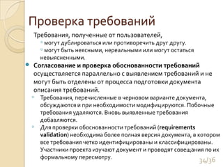 Проверка требований	Требования, полученные от пользователей,  могут дублироваться или противоречить друг другу.  могут быть неясными, нереальными или могут остаться невыясненными. 	Согласование и проверка обоснованности требований осуществляется параллельно с выявлением требований и не могут быть отделены от процесса подготовки документа описания требований. Требования, перечисленные в черновом варианте документа, обсуждаются и при необходимости модифицируются. Побочные требования удаляются. Вновь выявленные требования добавляются.Для проверки обоснованности требований (requirementsvalidation) необходима более полная версия документа, в котором все требования четко идентифицированы и классифицированы. Участники проекта изучают документ и проводят совещания по их формальному пересмотру. 34/36