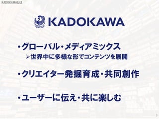 3
KADOKAWAとは
•グローバル・メディアミックス
世界中に多様な形でコンテンツを展開
•クリエイター発掘育成・共同創作
•ユーザーに伝え・共に楽しむ
 