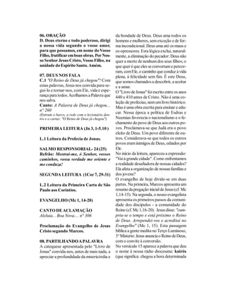 06. ORAÇÃO                                      da bondade de Deus. Deus ama todos os
D. Deus eterno e todo poderoso, dirigi          homens e mulheres, sem exceção e de for-
a nossa vida segundo o vosso amor,              ma incondicional. Deus ama até os maus e
para que possamos, em nome do Vosso             os opressores. Esta lógica exclui, natural-
Filho, frutificar em boas obras. Por Nos-       mente, a eliminação do pecador: Deus não
so Senhor Jesus Cristo, Vosso Filho, na         quer a morte de nenhum dos seus filhos; o
unidade do Espírito Santo. Amém.                que quer é que eles se convertam e percor-
                                                ram, com Ele, o caminho que conduz à vida
07. DEUS NOS FALA                               plena, à felicidade sem fim. É este Deus,
C.1 "O Reino de Deus já chegou"! Com            que somos chamados a descobrir, a aceitar
estas palavras, Jesus nos convida para se-      e a amar.
gui-lo e tornar-nos, com Ele, vida e espe-      O "Livro de Jonas" foi escrito entre os anos
rança para todos. Acolhamos a Palavra que       440 e 410 antes de Cristo. Não é uma co-
nos salva.                                      leção de profecias, nem um livro histórico.
Canto: A Palavra de Deus já chegou...           Mas é uma obra escrita para ensinar e edu-
n° 260
(Entram o barco, a rede com o lecionário den-
                                                car. Nessa época a política de Esdras e
tro e o cartaz: "O Reino de Deus já chegou").   Neemias favorecia o nacionalismo e o fe-
                                                chamento do povo de Deus aos outros po-
PRIMEIRA LEITURA (Jn 3, 1-5.10 )                vos. Proclamava-se que Judá era o povo
                                                eleito de Deus. Um povo diferente de ou-
L.1 Leitura da Profecia de Jonas.               tros. Considerava-se que todos os outros
                                                povos eram inimigos de Deus, odiados por
SALMO RESPONSORIAL- 24 (25)                     Ele.
Refrão: Mostrai-me, ó Senhor, vossos            No início da leitura, apareceu a expressão:
caminhos, vossa verdade me oriente e            "Vai à grande cidade". Como enfrentamos
me conduza!                                     a realidade desafiadora de nossas cidades?
                                                Ela afeta a organização de nossas famílias e
SEGUNDA LEITURA (1Cor 7, 29-31)                 dos jovens?
                                                O evangelho de hoje divide-se em duas
L.2 Leitura da Primeira Carta de São            partes. Na primeira, Marcos apresenta um
Paulo aos Coríntios.                            resumo da pregação inicial de Jesus (cf. Mc
                                                1,14-15). Na segunda, o nosso evangelista
EVANGELHO (Mc 1, 14-20)                         apresenta os primeiros passos da comuni-
                                                dade dos discípulos - a comunidade do
CANTO DE ACLAMAÇÃO                              Reino (cf. Mc 1,16-20). Jesus disse: "cum-
Aleluia... Boa Nova.... n° 306                  priu-se o tempo e está próximo o Reino
                                                de Deus. Arrependei-vos e acreditai no
Proclamação do Evangelho de Jesus               Evangelho" (Mc 1, 15). Esta passagem
Cristo segundo Marcos.                          bíblica a gente medita no Terço Luminoso,
                                                3° Misterio: Jesus anuncia o Reino de Deus,
08. PARTILHANDO A PALAVRA                       com o convite à conversão.
A catequese apresentada pelo "Livro de          No versículo 15 aparece a palavra que deu
Jonas" convida-nos, antes de mais nada, a       o nome à nossa rádio diocesana: kairós
apreciar a profundidade da misericórdia e       (que significa: chegou a hora determinada
 