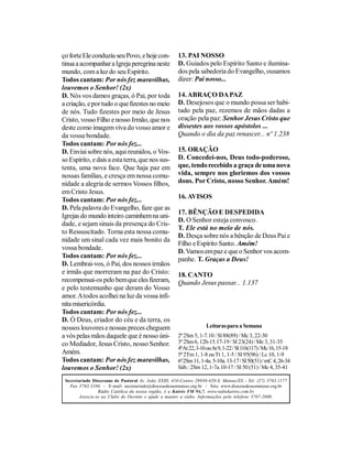ço forte Ele conduziu seu Povo, e hoje con-            13. PAI NOSSO
tinua a acompanhar a Igreja peregrina neste            D. Guiados pelo Espírito Santo e ilumina-
mundo, com a luz do seu Espírito.                      dos pela sabedoria do Evangelho, ousamos
Todos cantam: Por nós fez maravilhas,                  dizer: Pai nosso...
louvemos o Senhor! (2x)
D. Nós vos damos graças, ó Pai, por toda               14. ABRAÇO DA PAZ
a criação, e por tudo o que fizestes no meio           D. Desejosos que o mundo possa ser habi-
de nós. Tudo fizestes por meio de Jesus                tado pela paz, rezemos de mãos dadas a
Cristo, vosso Filho e nosso Irmão, que nos             oração pela paz: Senhor Jesus Cristo que
deste como imagem viva do vosso amor e                 dissestes aos vossos apóstolos ...
da vossa bondade.                                      Quando o dia da paz renascer... nº 1.238
Todos cantam: Por nós fez...
D. Enviai sobre nós, aqui reunidos, o Vos-             15. ORAÇÃO
so Espírito, e dais a esta terra, que nos sus-         D. Concedei-nos, Deus todo-poderoso,
tenta, uma nova face. Que haja paz em                  que, tendo recebido a graça de uma nova
nossas famílias, e cresça em nossa comu-               vida, sempre nos gloriemos dos vossos
nidade a alegria de sermos Vossos filhos,              dons. Por Cristo, nosso Senhor. Amém!
em Cristo Jesus.
Todos cantam: Por nós fez...                           16. AVISOS
D. Pela palavra do Evangelho, faze que as
                                                       17. BÊNÇÃO E DESPEDIDA
Igrejas do mundo inteiro caminhem na uni-
                                                       D. O Senhor esteja convosco.
dade, e sejam sinais da presença do Cris-
                                                       T. Ele está no meio de nós.
to Ressuscitado. Torna esta nossa comu-
                                                       D. Desça sobre nós a bênção de Deus Pai e
nidade um sinal cada vez mais bonito da
                                                       Filho e Espírito Santo. Amém!
vossa bondade.
                                                       D. Vamos em paz e que o Senhor vos acom-
Todos cantam: Por nós fez...                           panhe. T. Graças a Deus!
D. Lembrai-vos, ó Pai, dos nossos irmãos
e irmãs que morreram na paz do Cristo:                 18. CANTO
recompensai-os pelo bem que eles fizeram,              Quando Jesus passar... 1.137
e pelo testemunho que deram do Vosso
amor. A todos acolhei na luz da vossa infi-
nita misericórdia.
Todos cantam: Por nós fez...
D. Ó Deus, criador do céu e da terra, os
nossos louvores e nossas preces cheguem                              Leituras para a Semana
a vós pelas mãos daquele que é nosso úni-              2ª 2Sm 5, 1-7.10 / Sl 88(89) / Mc 3, 22-30
co Mediador, Jesus Cristo, nosso Senhor.               3ª 2Sm 6, 12b-15.17-19 / Sl 23(24) / Mc 3, 31-35
                                                       4ªAt 22, 3-16 ou At 9, 1-22 / Sl 116(117) / Mc 16, 15-18
Amém.                                                  5ª 2Tm 1, 1-8 ou Tt 1, 1-5 / Sl 95(96) / Lc 10, 1-9
Todos cantam: Por nós fez maravilhas,                  6ª 2Sm 11, 1-4a. 5-10a. 13-17 / Sl 50(51) / mC 4, 26-34
louvemos o Senhor! (2x)                                Sáb.: 2Sm 12, 1-7a.10-17 / Sl 50 (51) / Mc 4, 35-41

 Secretariado Diocesano de Pastoral Av. João XXIII, 410-Centro 29930-420-S. Mateus/ES - Tel: (27) 3763.1177
   Fax 3763.3104 - E-mail: secretariado@diocesedesaomateus.org.br / Site: www.diocesedesaomateus.org.br
                 Rádio Católica da nossa região, é a Kairós FM 94,7. www.radiokairos.com.br
        Associe-se ao Clube do Ouvinte e ajude a manter a rádio. Informações pelo telefone 3767-2000.
 