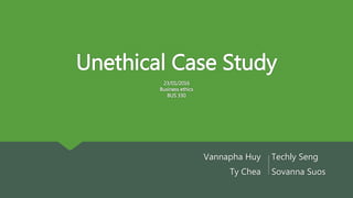 Unethical Case Study
23/01/2016
Business ethics
BUS 330
Vannapha Huy
Ty Chea
Techly Seng
Sovanna Suos
…………
 