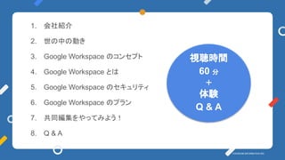 YOSHIDUMI INFORMATION INC. 
1. 会社紹介
2. 世の中の動き
3. Google Workspace のコンセプト
4. Google Workspace とは
5. Google Workspace のセキュリティ
6. Google Workspace のプラン
7. 共同編集をやってみよう！
8. Q & A
視聴時間
60 分
＋
体験
Q & A
 