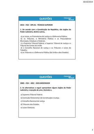 30/10/2014
3
QUESTÕES
2014 – FGV ‐ DPE‐RJ ‐ TÉCNICO SUPERIOR
1. De acordo com a Constituição da República, são órgãos do
Poder Judiciário, dentre outros,
a) os Juízos, as Promotorias de Justiça e a Defensoria Pública.
b) os Tribunais, o Ministério Público e as Procuradorias
Municipais, Estaduais e Federais.
c) o Supremo Tribunal Federal, o Superior Tribunal de Justiça e o
Tribunal de Contas da União
d) o Conselho Nacional de Justiça e os Tribunais e Juízos do
Trabalho.
e) os Tribunais e a Defensoria Pública (da União e dos Estados).
2009 – FGV – MEC ‐ DOCUMENTADOR
2. As alternativas a seguir apresentam alguns órgãos do Poder
Judiciário, à exceção de uma. Assinale‐a.
a) Supremo Tribunal Federal.
b) Comissão Parlamentar de Constituição e Justiça.
c) Conselho Nacional de Justiça.
d) Tribunais dos Estados.
e) Juízes Eleitorais.
QUESTÕES
http://www.concursovirtual.com.br/novidades/saiu-edital-para-o-concurso-do-tj-rj-para-o-cargo-de-analista-judiciario.html
 