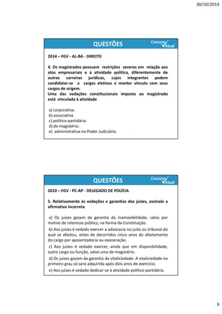 30/10/2014
6
2014 – FGV ‐ AL‐BA ‐ DIREITO
4. Os magistrados possuem restrições severas em relação aos
atos empresariais e à atividade política, diferentemente de
outras carreiras jurídicas, cujos integrantes podem
candidatar‐se a cargos eletivos e manter vínculo com seus
cargos de origem.
Uma das vedações constitucionais imposta ao magistrado
está vinculada à atividade
a) corporativa.
b) associativa.
c) político‐partidária.
d) de magistério.
e) administrativa no Poder Judiciário.
QUESTÕES
2010 – FGV ‐ PC‐AP ‐ DELEGADO DE POLÍCIA
5. Relativamente às vedações e garantias dos juízes, assinale a
afirmativa incorreta
a) Os juízes gozam da garantia da inamovibilidade, salvo por
motivo de interesse público, na forma da Constituição.
b) Aos juízes é vedado exercer a advocacia no juízo ou tribunal do
qual se afastou, antes de decorridos cinco anos do afastamento
do cargo por aposentadoria ou exoneração.
c) Aos juízes é vedado exercer, ainda que em disponibilidade,
outro cargo ou função, salvo uma de magistério.
d) Os juízes gozam da garantia da vitaliciedade. A vitaliciedade no
primeiro grau só será adquirida após dois anos de exercício.
e) Aos juízes é vedado dedicar‐se à atividade político‐partidária.
QUESTÕES
http://www.concursovirtual.com.br/novidades/saiu-edital-para-o-concurso-do-tj-rj-para-o-cargo-de-analista-judiciario.html
 