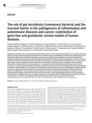 Cellular & Molecular Immunology (2011) 8, 110–120
ß 2011 CSI and USTC. All rights reserved 1672-7681/11 $32.00
www.nature.com/cmi

REVIEW

The role of gut microbiota (commensal bacteria) and the
mucosal barrier in the pathogenesis of inflammatory and
autoimmune diseases and cancer: contribution of
germ-free and gnotobiotic animal models of human
diseases
ˇ ˇ ´
´
´
´
´
´
´ˇ
Helena Tlaskalova-Hogenova1, Renata Stepankova1, Hana Kozakova1, Tomas Hudcovic1, Luca Vannucci1,
1
1
1
1
´ˇ
´
´
´
´
ˇ ´ˇ
ˇ ´
ˇ
Ludmila Tuckova , Pavel Rossmann , Tomas Hrncır , Miloslav Kverka , Zuzana Zakostelska1, Klara Klimesova1,
ˇ ˚
´
´
´
´
´
´
ˇ
ˇ
Jaroslava Pribylova1, Jirina Bartova2, Daniel Sanchez1, Petra Fundova1,3, Dana Borovska1, Dagmar Srutkova1,
ˇ ´
Zdenek Zıdek4, Martin Schwarzer1, Pavel Drastich5 and David P Funda1
Metagenomic approaches are currently being used to decipher the genome of the microbiota (microbiome), and, in parallel, functional
studies are being performed to analyze the effects of the microbiota on the host. Gnotobiological methods are an indispensable tool for
studying the consequences of bacterial colonization. Animals used as models of human diseases can be maintained in sterile
conditions (isolators used for germ-free rearing) and specifically colonized with defined microbes (including non-cultivable commensal
bacteria). The effects of the germ-free state or the effects of colonization on disease initiation and maintenance can be observed in
these models. Using this approach we demonstrated direct involvement of components of the microbiota in chronic intestinal
inflammation and development of colonic neoplasia (i.e., using models of human inflammatory bowel disease and colorectal
carcinoma). In contrast, a protective effect of microbiota colonization was demonstrated for the development of autoimmune diabetes
in non-obese diabetic (NOD) mice. Interestingly, the development of atherosclerosis in germ-free apolipoprotein E (ApoE)-deficient
mice fed by a standard low-cholesterol diet is accelerated compared with conventionally reared animals. Mucosal induction of
tolerance to allergen Bet v1 was not influenced by the presence or absence of microbiota. Identification of components of the
microbiota and elucidation of the molecular mechanisms of their action in inducing pathological changes or exerting beneficial,
disease-protective activities could aid in our ability to influence the composition of the microbiota and to find bacterial strains and
components (e.g., probiotics and prebiotics) whose administration may aid in disease prevention and treatment.
Cellular & Molecular Immunology (2011) 8, 110–120; doi:10.1038/cmi.2010.67; published online 31 January 2011
Keywords: allergy; hygiene hypothesis; intestinal permeability; leaky gut; probiotics

INTRODUCTION
The majority of epithelial surfaces of our body, such as the skin and
mucosa, are colonized by a vast number of microorganisms; these
represent the so-called normal microflora, the microbiota. The microbiota comprises mainly bacteria; however, viruses, fungi and protozoans are also present. Our microbiota contains trillions of bacterial
cells, 10 times more cells than the number of cells constituting the
human body. Most of the commensal bacteria are symbiotic; however, after translocation through the mucosa or under specific conditions, such as immunodeficiency, commensal bacteria could cause
1

pathology. Bacteria are present at anatomical locations that provide
suitable conditions for their growth and proliferation. Skin is predominantly colonized by bacteria in the skin folds. The upper airways,
particularly the nasopharynx, harbor bacteria, as do some mucosal
surfaces of the genital tract, although the greatest number of bacterial
cells is found in the digestive tract. The oral cavity (tongue, teeth and
periodontal tissues) harbors high numbers of bacteria (1012). The
stomach has only 103–104 bacteria, the jejunum harbors 105–106
bacteria and the terminal ileum harbors 108–109. However, the largest
number of bacterial cells is found in the large intestine (1011 per gram

Institute of Microbiology, Academy of Sciences of the Czech Republic, v.v.i., Prague, Czech Republic; 2Institute of Dental Research, General Faculty Hospital and 1st Faculty of
Medicine, Charles University, Prague, Czech Republic; 3Ear, Nose and Throat Department, Central Military Hospital, Prague, Czech Republic; 4Institute of Experimental Medicine,
Academy of Science of the Czech Republic, Prague, Czech Republic and 5Institute of Clinical and Experimental Medicine, Prague, Czech Republic
Correspondence: Dr H Tlaskalova-Hogenova, Department of Immunology and Gnotobiology, Institute of Microbiology, Academy of Sciences of the Czech Republic, v.v.i.,
´
´
Vıdenska 1083, 142 20 Prague 4, Czech Republic.
´ ˇ ´
E-mail: tlaskalo@biomed.cas.cz
Received 1 December 2010; accepted 2 December 2010

 