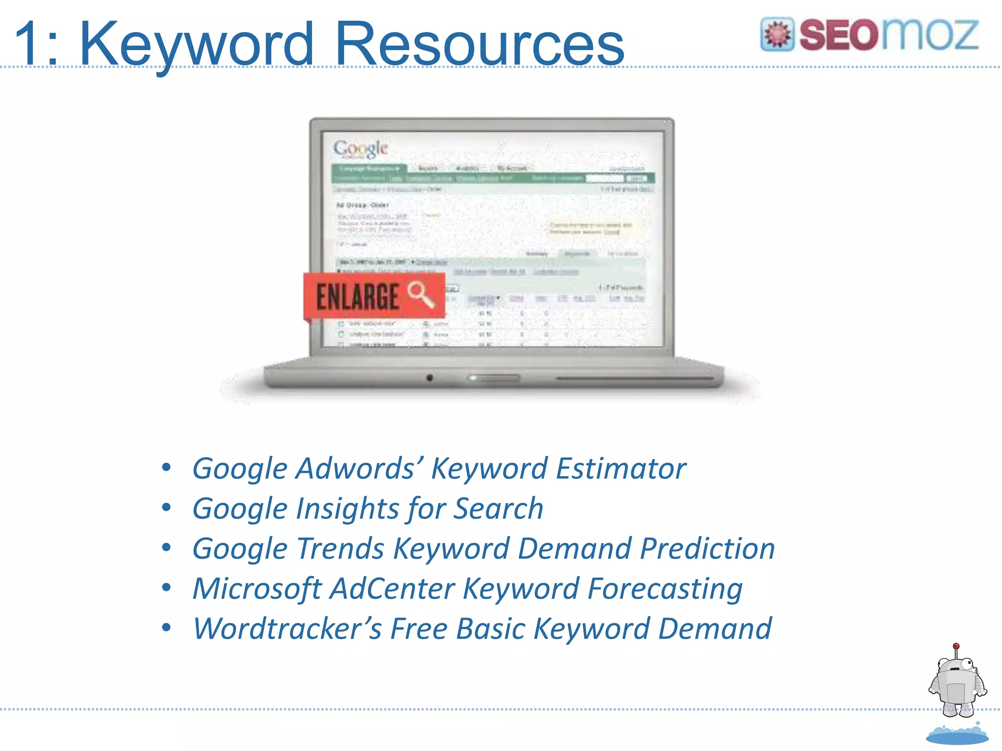 1: Keyword Resources




    •   Google Adwords’ Keyword Estimator
    •   Google Insights for Search
    •   Google Trends Keyword Demand Prediction
    •   Microsoft AdCenter Keyword Forecasting
    •   Wordtracker’s Free Basic Keyword Demand
 