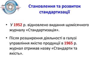Становлення та розвиток
стандартизації
• У 1952 р. відновлено видання щомісячного
журналу «Стандартизація».
• Після розширення діяльності в галузі
управління якістю продукції в 1965 р.
журнал отримав назву «Стандарти та
якість».
 