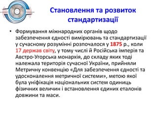 Становлення та розвиток
стандартизації
• Формування міжнародних органів щодо
забезпечення єдності вимірювань та стандартизації
у сучасному розумінні розпочалося у 1875 р., коли
17 держав світу, у тому числі й Російська імперія та
Австро-Угорська монархія, до складу яких тоді
належала територія сучасної України, прийняли
Метричну конвенцію «Для забезпечення єдності та
удосконалення метричної системи», метою якої
була уніфікація національних систем одиниць
фізичних величин і встановлення єдиних еталонів
довжини та маси.
 